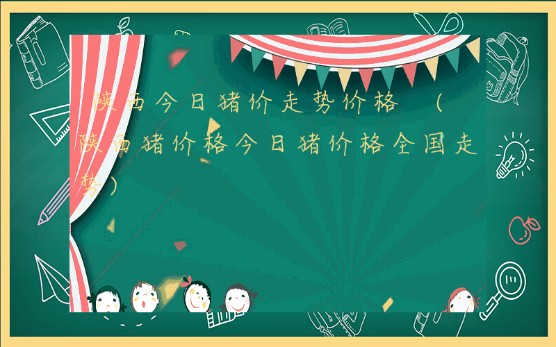 陕西今日猪价走势价格 (陕西猪价格今日猪价格全国走势)
